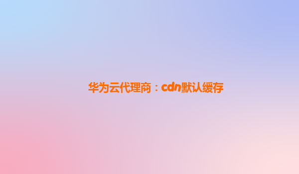 华为云代理商：cdn默认缓存