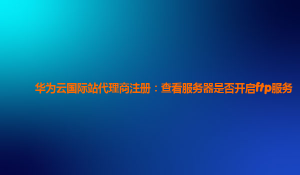 华为云国际站代理商注册：查看服务器是否开启ftp服务