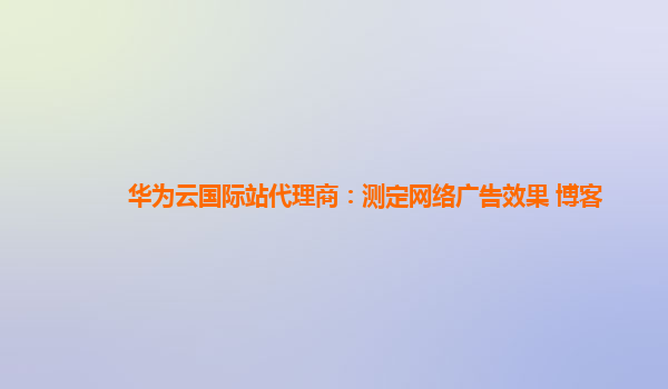 华为云国际站代理商：测定网络广告效果 博客