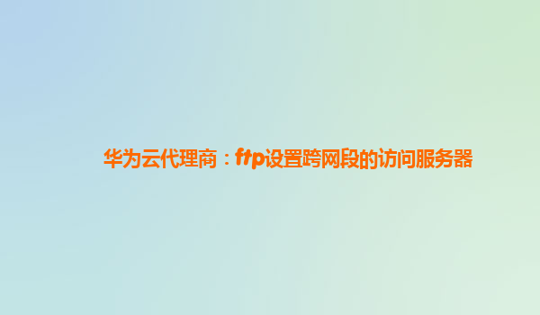 华为云代理商：ftp设置跨网段的访问服务器