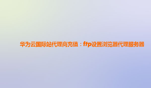 华为云国际站代理商充值：ftp设置浏览器代理服务器