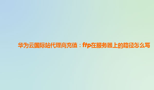 华为云国际站代理商充值：ftp在服务器上的路径怎么写