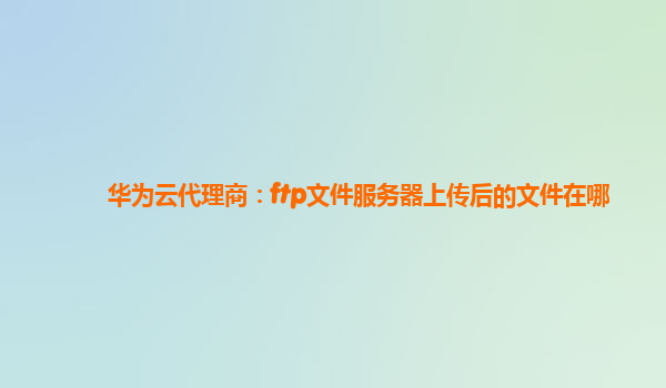 华为云代理商：ftp文件服务器上传后的文件在哪