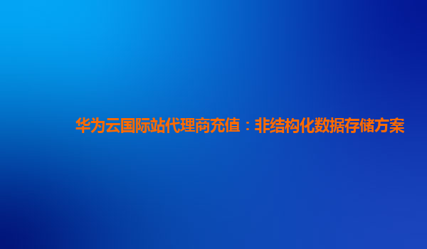 华为云国际站代理商充值：非结构化数据存储方案