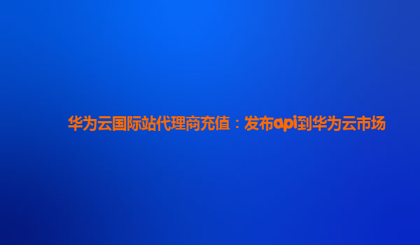 华为云国际站代理商充值：发布api到华为云市场