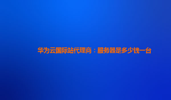 华为云国际站代理商：服务器是多少钱一台