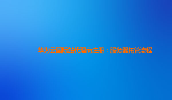 华为云国际站代理商注册：服务器托管流程