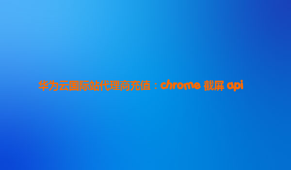 华为云国际站代理商充值：chrome 截屏 api