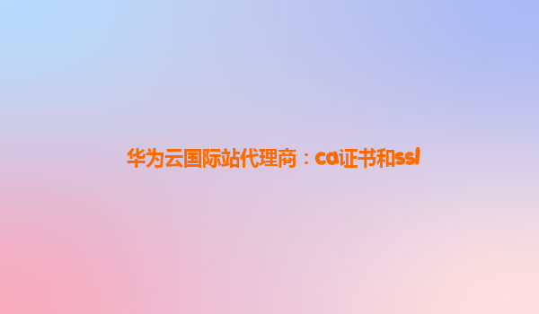 华为云国际站代理商：ca证书和ssl