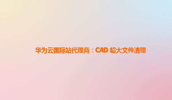 华为云国际站代理商：CAD 超大文件清理