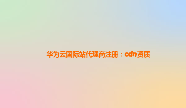 华为云国际站代理商注册：cdn资质