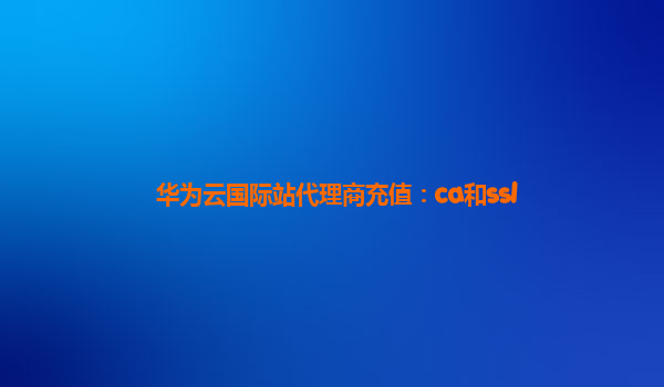 华为云国际站代理商充值：ca和ssl