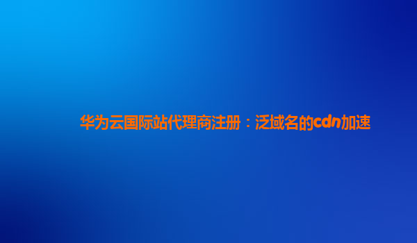 华为云国际站代理商注册：泛域名的cdn加速