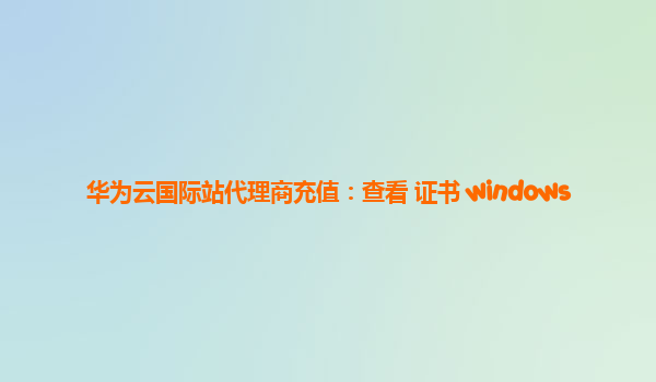 华为云国际站代理商充值：查看 证书 windows