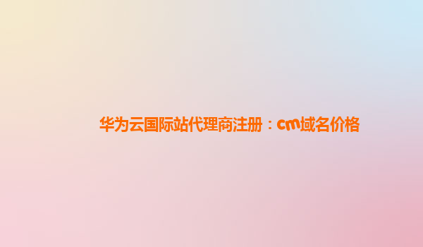 华为云国际站代理商注册：cm域名价格