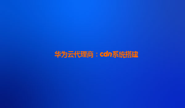 华为云代理商：cdn系统搭建