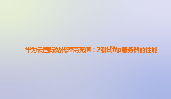 华为云国际站代理商充值：?测试ftp服务器的性能