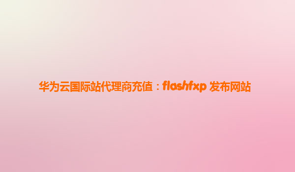 华为云国际站代理商充值：flashfxp 发布网站