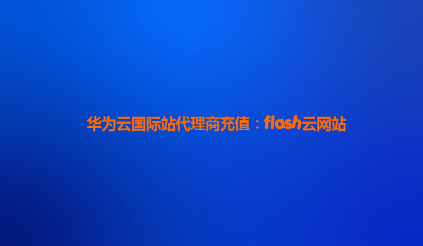 华为云国际站代理商充值：flash云网站