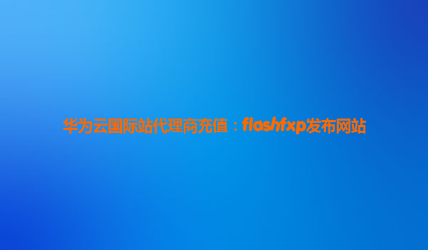 华为云国际站代理商充值：flashfxp发布网站