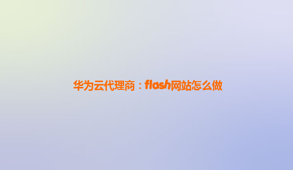 华为云代理商：flash网站怎么做