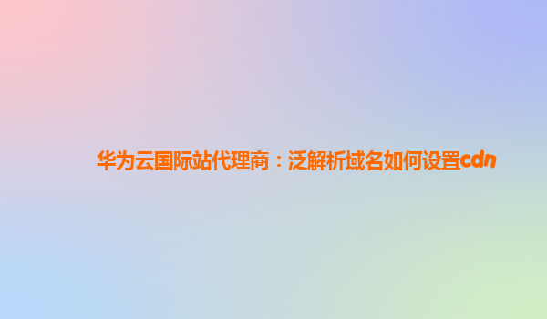 华为云国际站代理商：泛解析域名如何设置cdn