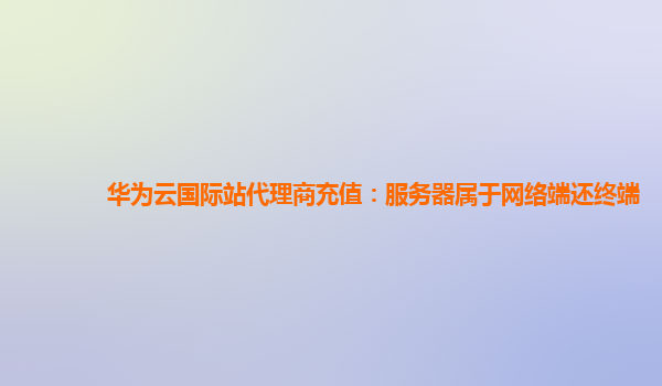 华为云国际站代理商充值：服务器属于网络端还终端