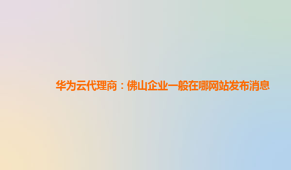 华为云代理商：佛山企业一般在哪网站发布消息