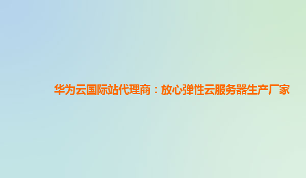 华为云国际站代理商：放心弹性云服务器生产厂家