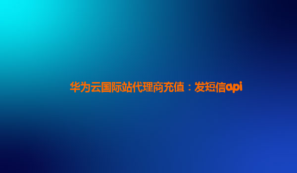 华为云国际站代理商充值：发短信api