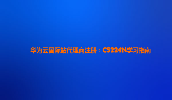 华为云国际站代理商注册：CS224N学习指南