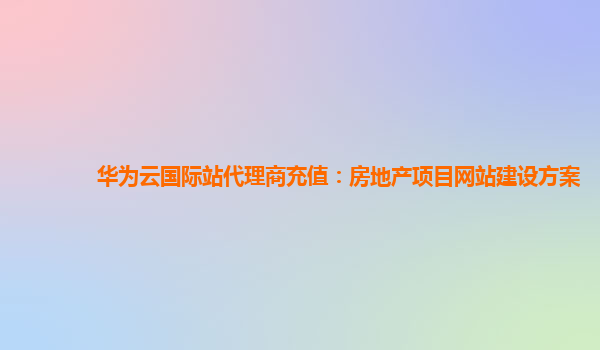 华为云国际站代理商充值：房地产项目网站建设方案