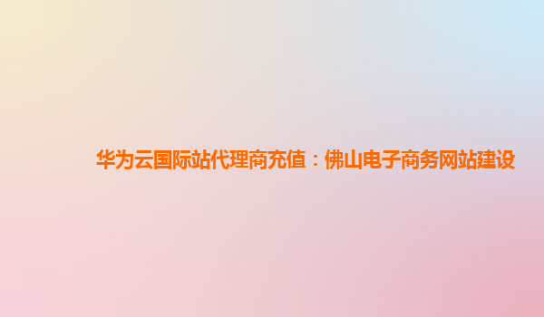 华为云国际站代理商充值：佛山电子商务网站建设