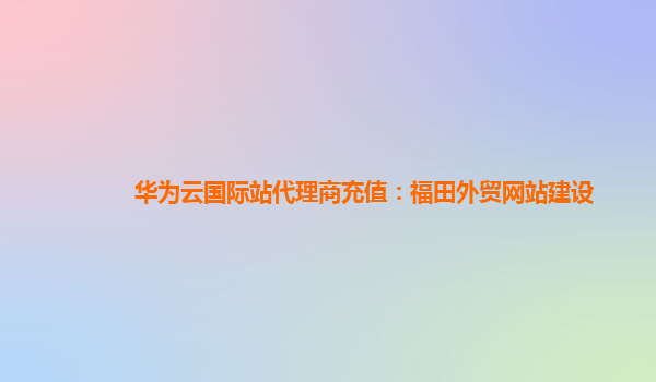 华为云国际站代理商充值：福田外贸网站建设