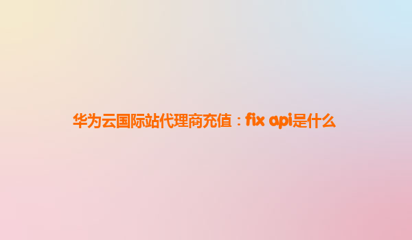 华为云国际站代理商充值：fix api是什么