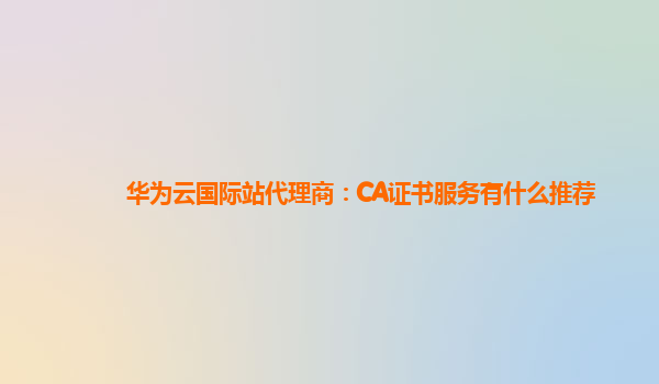 华为云国际站代理商：CA证书服务有什么推荐