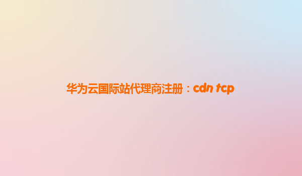 华为云国际站代理商注册：cdn tcp