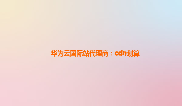 华为云国际站代理商：cdn划算