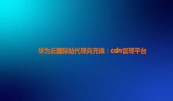 华为云国际站代理商充值：cdn管理平台