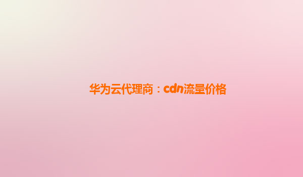 华为云代理商：cdn流量价格