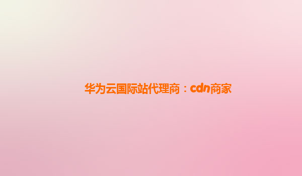 华为云国际站代理商：cdn商家