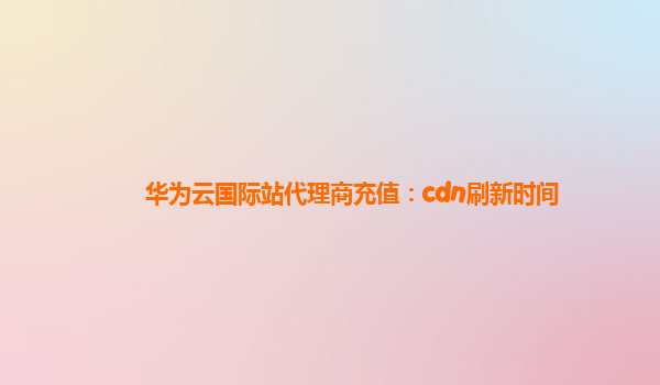 华为云国际站代理商充值：cdn刷新时间