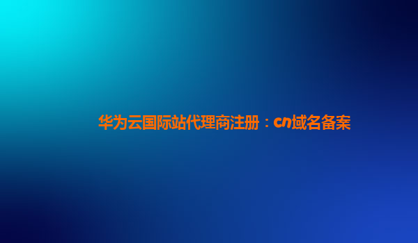 华为云国际站代理商注册：cn域名备案