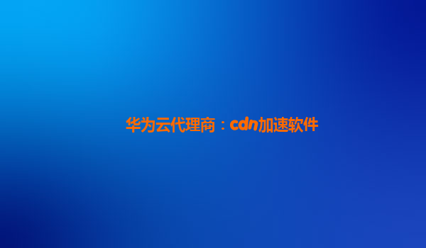 华为云代理商：cdn加速软件