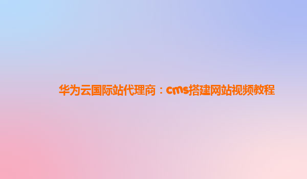 华为云国际站代理商：cms搭建网站视频教程