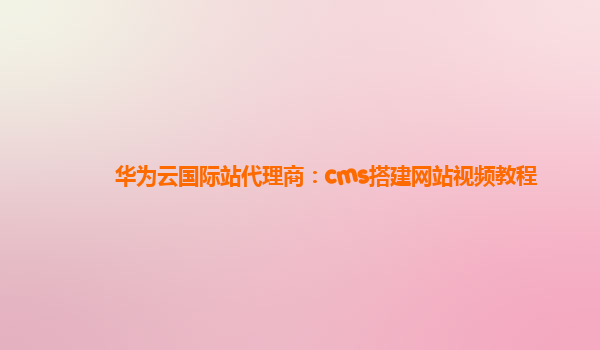 华为云国际站代理商：cms搭建网站视频教程