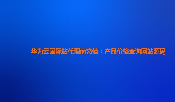 华为云国际站代理商充值：产品价格查询网站源码