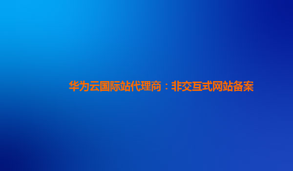 华为云国际站代理商：非交互式网站备案