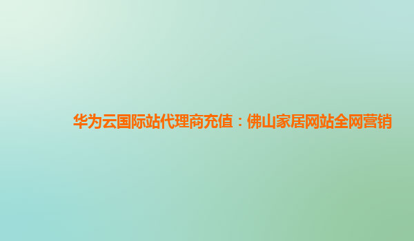 华为云国际站代理商充值：佛山家居网站全网营销