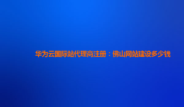 华为云国际站代理商注册：佛山网站建设多少钱